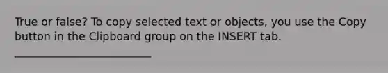 True or false? To copy selected text or objects, you use the Copy button in the Clipboard group on the INSERT tab. _________________________