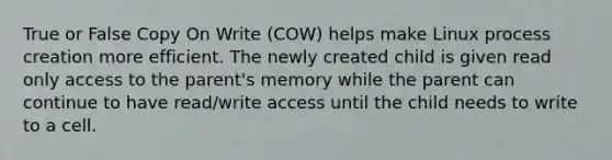 True or False Copy On Write (COW) helps make Linux process creation more efficient. The newly created child is given read only access to the parent's memory while the parent can continue to have read/write access until the child needs to write to a cell.