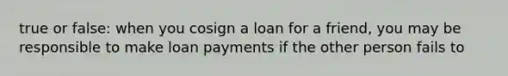 true or false: when you cosign a loan for a friend, you may be responsible to make loan payments if the other person fails to