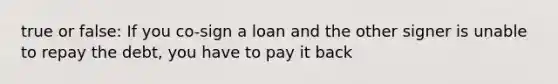 true or false: If you co-sign a loan and the other signer is unable to repay the debt, you have to pay it back