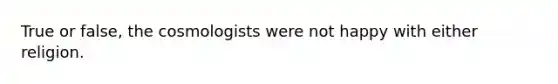 True or false, the cosmologists were not happy with either religion.