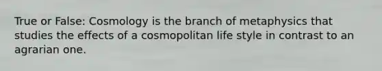 True or False: Cosmology is the branch of metaphysics that studies the effects of a cosmopolitan life style in contrast to an agrarian one.