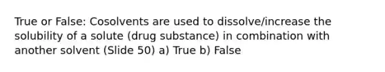 True or False: Cosolvents are used to dissolve/increase the solubility of a solute (drug substance) in combination with another solvent (Slide 50) a) True b) False