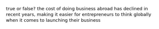 true or false? the cost of doing business abroad has declined in recent years, making it easier for entrepreneurs to think globally when it comes to launching their business