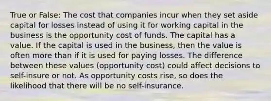 True or False: The cost that companies incur when they set aside capital for losses instead of using it for working capital in the business is the opportunity cost of funds. The capital has a value. If the capital is used in the business, then the value is often <a href='https://www.questionai.com/knowledge/keWHlEPx42-more-than' class='anchor-knowledge'>more than</a> if it is used for paying losses. The difference between these values (opportunity cost) could affect decisions to self-insure or not. As opportunity costs rise, so does the likelihood that there will be no self-insurance.