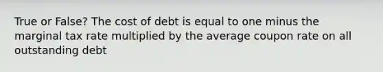 True or False? The cost of debt is equal to one minus the marginal tax rate multiplied by the average coupon rate on all outstanding debt