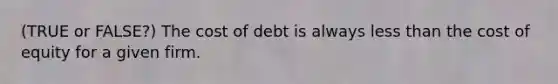 (TRUE or FALSE?) The cost of debt is always less than the cost of equity for a given firm.