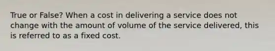 True or False? When a cost in delivering a service does not change with the amount of volume of the service delivered, this is referred to as a fixed cost.