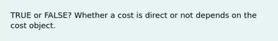 TRUE or FALSE? Whether a cost is direct or not depends on the cost object.