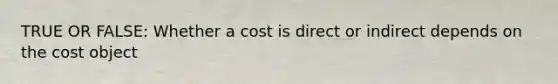 TRUE OR FALSE: Whether a cost is direct or indirect depends on the cost object