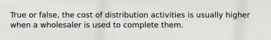 True or false, the cost of distribution activities is usually higher when a wholesaler is used to complete them.