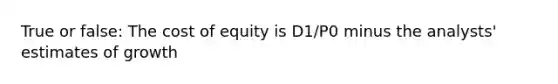 True or false: The cost of equity is D1/P0 minus the analysts' estimates of growth