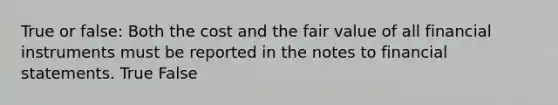 True or false: Both the cost and the fair value of all financial instruments must be reported in the notes to financial statements. True False