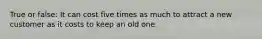 True or false: It can cost five times as much to attract a new customer as it costs to keep an old one.