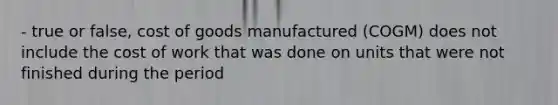 - true or false, cost of goods manufactured (COGM) does not include the cost of work that was done on units that were not finished during the period