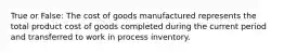 True or False: The cost of goods manufactured represents the total product cost of goods completed during the current period and transferred to work in process inventory.