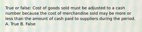 True or false: Cost of goods sold must be adjusted to a cash number because the cost of merchandise sold may be more or less than the amount of cash paid to suppliers during the period. A. True B. False