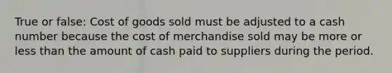 True or false: Cost of goods sold must be adjusted to a cash number because the cost of merchandise sold may be more or less than the amount of cash paid to suppliers during the period.