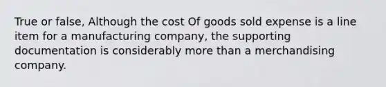 True or false, Although the cost Of goods sold expense is a line item for a manufacturing company, the supporting documentation is considerably more than a merchandising company.