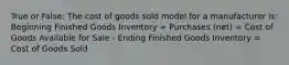 True or False: The cost of goods sold model for a manufacturer is: Beginning Finished Goods Inventory + Purchases (net) = Cost of Goods Available for Sale - Ending Finished Goods Inventory = Cost of Goods Sold