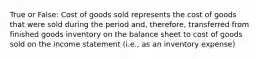 True or False: Cost of goods sold represents the cost of goods that were sold during the period and, therefore, transferred from finished goods inventory on the balance sheet to cost of goods sold on the income statement (i.e., as an inventory expense)