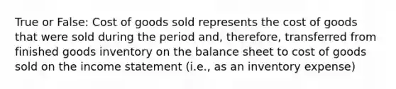 True or False: Cost of goods sold represents the cost of goods that were sold during the period and, therefore, transferred from finished goods inventory on the balance sheet to cost of goods sold on the income statement (i.e., as an inventory expense)