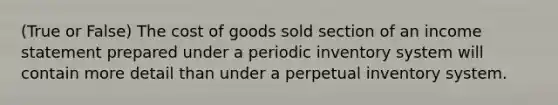 (True or False) The cost of goods sold section of an income statement prepared under a periodic inventory system will contain more detail than under a perpetual inventory system.