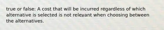 true or false: A cost that will be incurred regardless of which alternative is selected is not relevant when choosing between the alternatives.