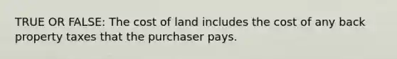 TRUE OR FALSE: The cost of land includes the cost of any back property taxes that the purchaser pays.