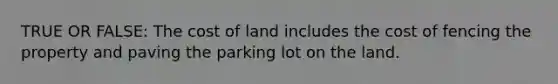 TRUE OR FALSE: The cost of land includes the cost of fencing the property and paving the parking lot on the land.