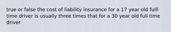 true or false the cost of liability insurance for a 17 year old fulll time driver is usually three times that for a 30 year old full time driver