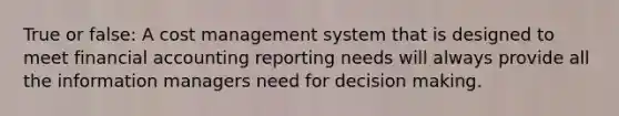 True or false: A cost management system that is designed to meet financial accounting reporting needs will always provide all the information managers need for decision making.