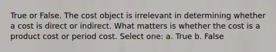 True or False. The cost object is irrelevant in determining whether a cost is direct or indirect. What matters is whether the cost is a product cost or period cost. Select one: a. True b. False