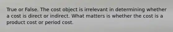 True or False. The cost object is irrelevant in determining whether a cost is direct or indirect. What matters is whether the cost is a product cost or period cost.