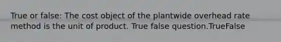 True or false: The cost object of the plantwide overhead rate method is the unit of product. True false question.TrueFalse