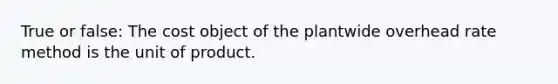 True or false: The cost object of the plantwide overhead rate method is the unit of product.