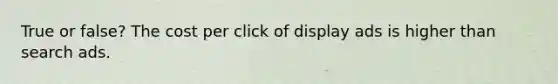 True or false? The cost per click of display ads is higher than search ads.