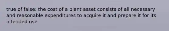 true of false: the cost of a plant asset consists of all necessary and reasonable expenditures to acquire it and prepare it for its intended use