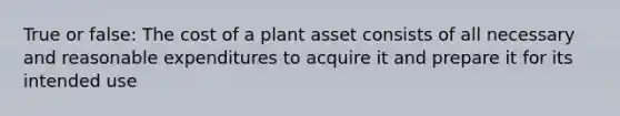 True or false: The cost of a plant asset consists of all necessary and reasonable expenditures to acquire it and prepare it for its intended use