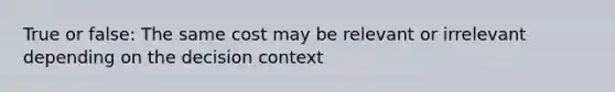 True or false: The same cost may be relevant or irrelevant depending on the decision context