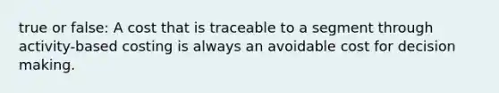 true or false: A cost that is traceable to a segment through activity-based costing is always an avoidable cost for decision making.