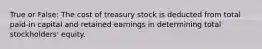 True or False: The cost of treasury stock is deducted from total paid-in capital and retained earnings in determining total stockholders' equity.