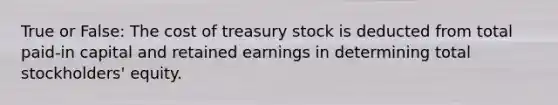 True or False: The cost of treasury stock is deducted from total paid-in capital and retained earnings in determining total stockholders' equity.