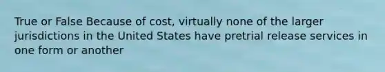 True or False Because of cost, virtually none of the larger jurisdictions in the United States have pretrial release services in one form or another