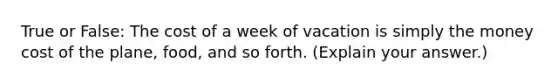 True or False: The cost of a week of vacation is simply the money cost of the plane, food, and so forth. (Explain your answer.)