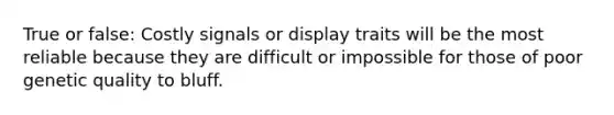 True or false: Costly signals or display traits will be the most reliable because they are difficult or impossible for those of poor genetic quality to bluff.