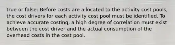 true or false: Before costs are allocated to the activity cost pools, the cost drivers for each activity cost pool must be identified. To achieve accurate costing, a high degree of correlation must exist between the cost driver and the actual consumption of the overhead costs in the cost pool.