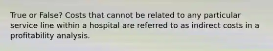 True or False? Costs that cannot be related to any particular service line within a hospital are referred to as indirect costs in a profitability analysis.