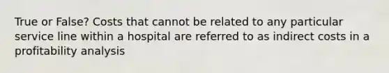 True or False? Costs that cannot be related to any particular service line within a hospital are referred to as indirect costs in a profitability analysis