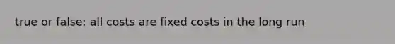 true or false: all costs are fixed costs in the long run